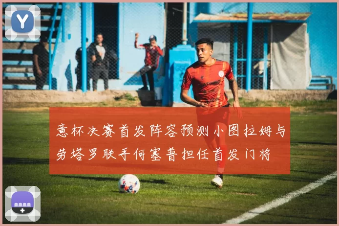 意杯决赛首发阵容预测小图拉姆与劳塔罗联手何塞普担任首发门将