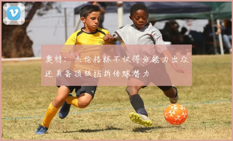 奥特：杰伦格林不仅得分能力出众还具备顶级挡拆传球潜力