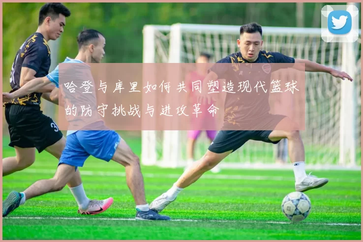哈登与库里如何共同塑造现代篮球的防守挑战与进攻革命