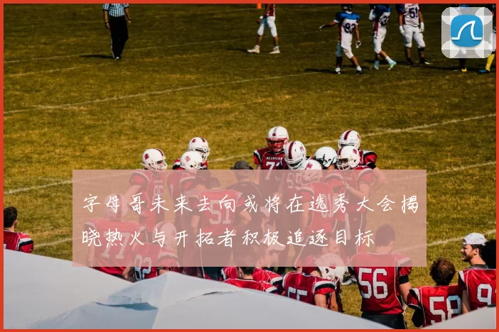 字母哥未来去向或将在选秀大会揭晓热火与开拓者积极追逐目标
