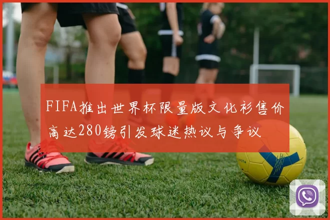 FIFA推出世界杯限量版文化衫售价高达280镑引发球迷热议与争议