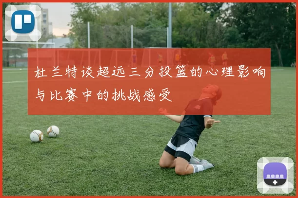 杜兰特谈超远三分投篮的心理影响与比赛中的挑战感受