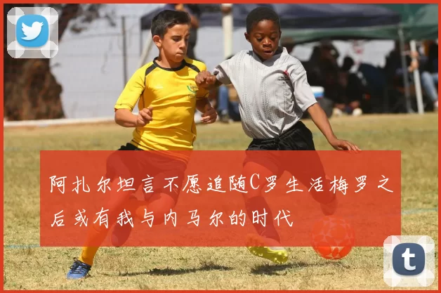 阿扎尔坦言不愿追随C罗生活梅罗之后或有我与内马尔的时代