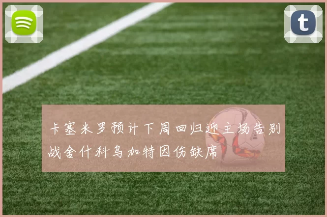 卡塞米罗预计下周回归迎主场告别战舍什科乌加特因伤缺席