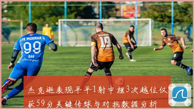 杰克逊表现平平1射中框3次越位仅获59分关键传球与对抗数据分析
