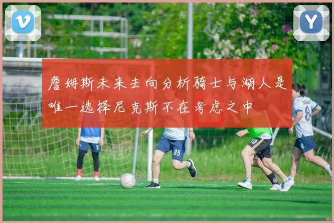 詹姆斯未来去向分析骑士与湖人是唯一选择尼克斯不在考虑之中