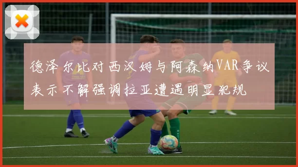 德泽尔比对西汉姆与阿森纳VAR争议表示不解强调拉亚遭遇明显犯规