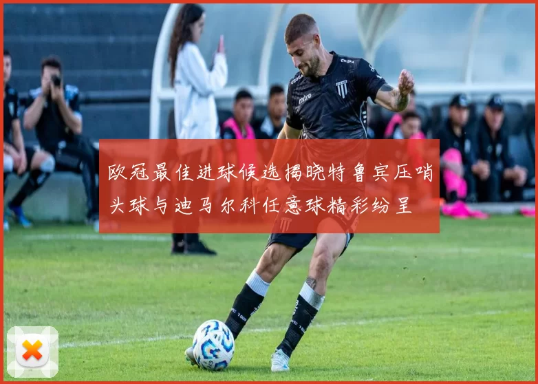 欧冠最佳进球候选揭晓特鲁宾压哨头球与迪马尔科任意球精彩纷呈