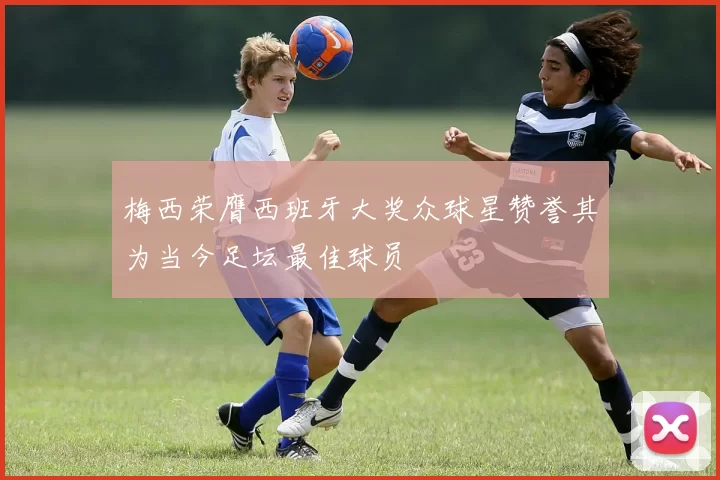梅西荣膺西班牙大奖众球星赞誉其为当今足坛最佳球员