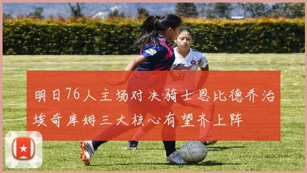 明日76人主场对决骑士恩比德乔治埃奇库姆三大核心有望齐上阵