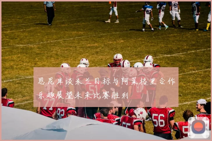 恩昆库谈米兰目标与阿莱格里合作乐趣展望未来比赛胜利